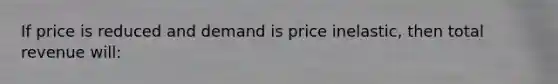 If price is reduced and demand is price inelastic, then total revenue will: