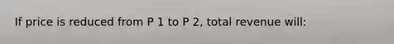 If price is reduced from P 1 to P 2, total revenue will: