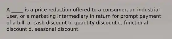 A _____ is a price reduction offered to a consumer, an industrial user, or a marketing intermediary in return for prompt payment of a bill. a. cash discount b. quantity discount c. functional discount d. seasonal discount