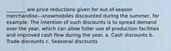 ________ are price reductions given for out-of-season merchandise—snowmobiles discounted during the summer, for example. The intention of such discounts is to spread demand over the year, which can allow fuller use of production facilities and improved cash flow during the year. a. Cash discounts b. Trade discounts c. Seasonal discounts