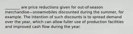 ________ are price reductions given for out-of-season merchandise—snowmobiles discounted during the summer, for example. The intention of such discounts is to spread demand over the year, which can allow fuller use of production facilities and improved cash flow during the year.