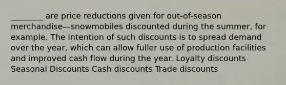 ________ are price reductions given for out-of-season merchandise—snowmobiles discounted during the summer, for example. The intention of such discounts is to spread demand over the year, which can allow fuller use of production facilities and improved cash flow during the year. Loyalty discounts Seasonal Discounts Cash discounts Trade discounts