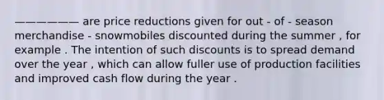 —————— are price reductions given for out - of - season merchandise - snowmobiles discounted during the summer , for example . The intention of such discounts is to spread demand over the year , which can allow fuller use of production facilities and improved cash flow during the year .