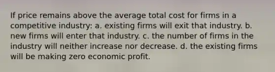 If price remains above the average total cost for firms in a competitive industry: a. existing firms will exit that industry. b. new firms will enter that industry. c. the number of firms in the industry will neither increase nor decrease. d. the existing firms will be making zero economic profit.