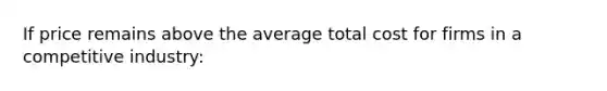 If price remains above the average total cost for firms in a competitive industry: