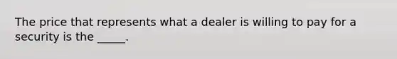 The price that represents what a dealer is willing to pay for a security is the _____.