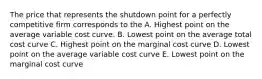 The price that represents the shutdown point for a perfectly competitive firm corresponds to the A. Highest point on the average variable cost curve. B. Lowest point on the average total cost curve C. Highest point on the marginal cost curve D. Lowest point on the average variable cost curve E. Lowest point on the marginal cost curve