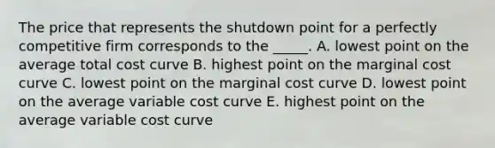 The price that represents the shutdown point for a perfectly competitive firm corresponds to the _____. A. lowest point on the average total cost curve B. highest point on the marginal cost curve C. lowest point on the marginal cost curve D. lowest point on the average variable cost curve E. highest point on the average variable cost curve