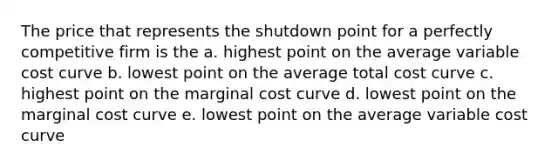 The price that represents the shutdown point for a perfectly competitive firm is the a. highest point on the average variable cost curve b. lowest point on the average total cost curve c. highest point on the marginal cost curve d. lowest point on the marginal cost curve e. lowest point on the average variable cost curve