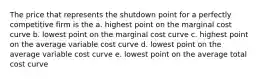 The price that represents the shutdown point for a perfectly competitive firm is the a. highest point on the marginal cost curve b. lowest point on the marginal cost curve c. highest point on the average variable cost curve d. lowest point on the average variable cost curve e. lowest point on the average total cost curve