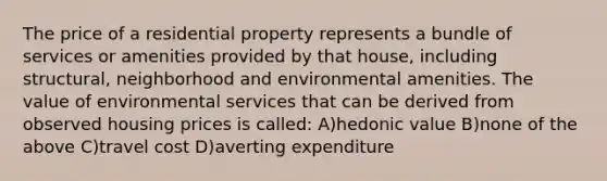 The price of a residential property represents a bundle of services or amenities provided by that house, including structural, neighborhood and environmental amenities. The value of environmental services that can be derived from observed housing prices is called: A)hedonic value B)none of the above C)travel cost D)averting expenditure