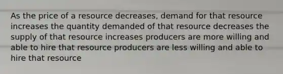 As the price of a resource decreases, demand for that resource increases the quantity demanded of that resource decreases the supply of that resource increases producers are more willing and able to hire that resource producers are less willing and able to hire that resource