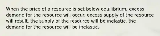 When the price of a resource is set below equilibrium, excess demand for the resource will occur. excess supply of the resource will result. the supply of the resource will be inelastic. the demand for the resource will be inelastic.