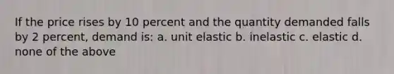 If the price rises by 10 percent and the quantity demanded falls by 2 percent, demand is: a. unit elastic b. inelastic c. elastic d. none of the above