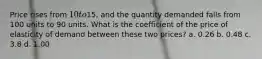 Price rises from 10 to15, and the quantity demanded falls from 100 units to 90 units. What is the coefficient of the price of elasticity of demand between these two prices? a. 0.26 b. 0.48 c. 3.8 d. 1.00