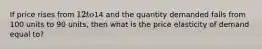 If price rises from 12 to14 and the quantity demanded falls from 100 units to 90 units, then what is the price elasticity of demand equal to?