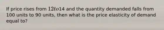 If price rises from 12 to14 and the quantity demanded falls from 100 units to 90 units, then what is the price elasticity of demand equal to?