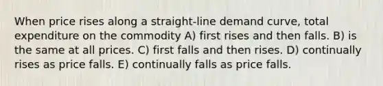 When price rises along a straight-line demand curve, total expenditure on the commodity A) first rises and then falls. B) is the same at all prices. C) first falls and then rises. D) continually rises as price falls. E) continually falls as price falls.