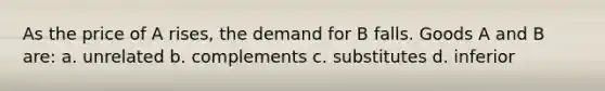 As the price of A rises, the demand for B falls. Goods A and B are: a. unrelated b. complements c. substitutes d. inferior