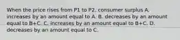 When the price rises from P1 to P2, consumer surplus A. increases by an amount equal to A. B. decreases by an amount equal to B+C. C. increases by an amount equal to B+C. D. decreases by an amount equal to C.