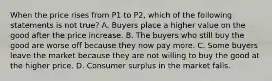 When the price rises from P1 to P2, which of the following statements is not true? A. Buyers place a higher value on the good after the price increase. B. The buyers who still buy the good are worse off because they now pay more. C. Some buyers leave the market because they are not willing to buy the good at the higher price. D. Consumer surplus in the market falls.