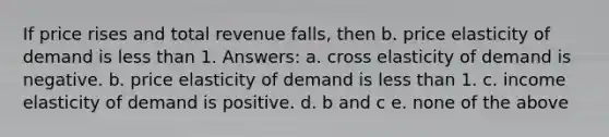 If price rises and total revenue falls, then b. price elasticity of demand is <a href='https://www.questionai.com/knowledge/k7BtlYpAMX-less-than' class='anchor-knowledge'>less than</a> 1. Answers: a. cross elasticity of demand is negative. b. price elasticity of demand is less than 1. c. income elasticity of demand is positive. d. b and c e. none of the above