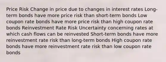 Price Risk Change in price due to changes in interest rates Long-term bonds have more price risk than short-term bonds Low coupon rate bonds have more price risk than high coupon rate bonds Reinvestment Rate Risk Uncertainty concerning rates at which cash flows can be reinvested Short-term bonds have more reinvestment rate risk than long-term bonds High coupon rate bonds have more reinvestment rate risk than low coupon rate bonds