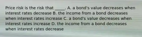 Price risk is the risk that _____. A. a bond's value decreases when interest rates decrease B. the income from a bond decreases when interest rates increase C. a bond's value decreases when interest rates increase D. the income from a bond decreases when interest rates decrease