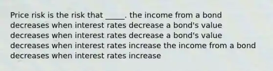 Price risk is the risk that _____. the income from a bond decreases when interest rates decrease a bond's value decreases when interest rates decrease a bond's value decreases when interest rates increase the income from a bond decreases when interest rates increase