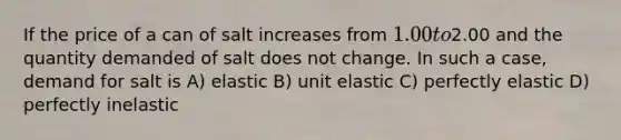 If the price of a can of salt increases from 1.00 to2.00 and the quantity demanded of salt does not change. In such a case, demand for salt is A) elastic B) unit elastic C) perfectly elastic D) perfectly inelastic