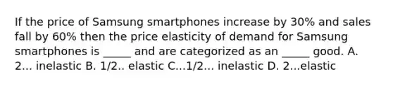 If the price of Samsung smartphones increase by 30% and sales fall by 60% then the price elasticity of demand for Samsung smartphones is _____ and are categorized as an _____ good. A. 2... inelastic B. 1/2.. elastic C...1/2... inelastic D. 2...elastic