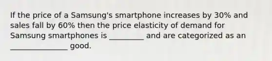 If the price of a Samsung's smartphone increases by 30% and sales fall by 60% then the price elasticity of demand for Samsung smartphones is _________ and are categorized as an _______________ good.