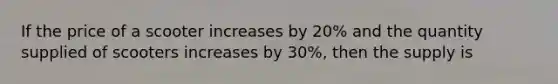 If the price of a scooter increases by 20% and the quantity supplied of scooters increases by 30%, then the supply is