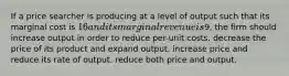 If a price searcher is producing at a level of output such that its marginal cost is 16 and its marginal revenue is9, the firm should increase output in order to reduce per-unit costs. decrease the price of its product and expand output. increase price and reduce its rate of output. reduce both price and output.