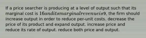 If a price searcher is producing at a level of output such that its marginal cost is 16 and its marginal revenue is9, the firm should increase output in order to reduce per-unit costs. decrease the price of its product and expand output. increase price and reduce its rate of output. reduce both price and output.