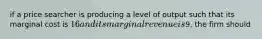 if a price searcher is producing a level of output such that its marginal cost is 16 and its marginal revenue is9, the firm should