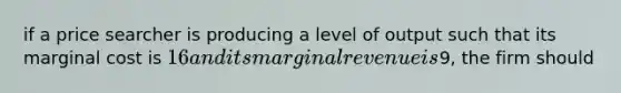 if a price searcher is producing a level of output such that its marginal cost is 16 and its marginal revenue is9, the firm should