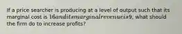 If a price searcher is producing at a level of output such that its marginal cost is 16 and its marginal revenue is9, what should the firm do to increase profits?