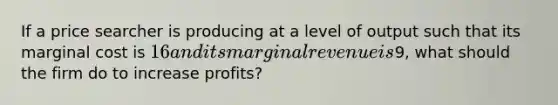 If a price searcher is producing at a level of output such that its marginal cost is 16 and its marginal revenue is9, what should the firm do to increase profits?