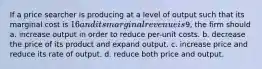 If a price searcher is producing at a level of output such that its marginal cost is 16 and its marginal revenue is9, the firm should a. increase output in order to reduce per-unit costs. b. decrease the price of its product and expand output. c. increase price and reduce its rate of output. d. reduce both price and output.