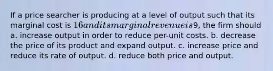 If a price searcher is producing at a level of output such that its marginal cost is 16 and its marginal revenue is9, the firm should a. increase output in order to reduce per-unit costs. b. decrease the price of its product and expand output. c. increase price and reduce its rate of output. d. reduce both price and output.