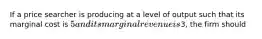 If a price searcher is producing at a level of output such that its marginal cost is 5 and its marginal revenue is3, the firm should