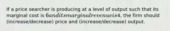 If a price searcher is producing at a level of output such that its marginal cost is 6 and its marginal revenue is4, the firm should (increase/decrease) price and (increase/decrease) output.