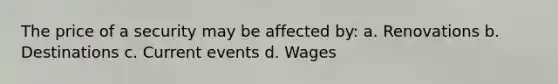 The price of a security may be affected by: a. Renovations b. Destinations c. Current events d. Wages