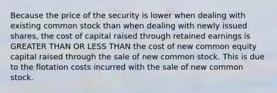 Because the price of the security is lower when dealing with existing common stock than when dealing with newly issued shares, the cost of capital raised through retained earnings is GREATER THAN OR LESS THAN the cost of new common equity capital raised through the sale of new common stock. This is due to the flotation costs incurred with the sale of new common stock.