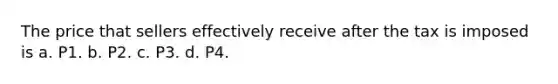 The price that sellers effectively receive after the tax is imposed is a. P1. b. P2. c. P3. d. P4.