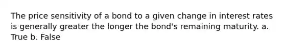 The price sensitivity of a bond to a given change in interest rates is generally greater the longer the bond's remaining maturity. a. True b. False