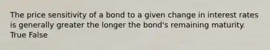 The price sensitivity of a bond to a given change in interest rates is generally greater the longer the bond's remaining maturity. True False