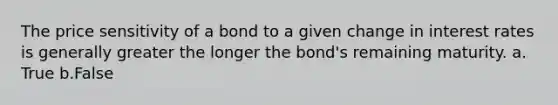 The price sensitivity of a bond to a given change in interest rates is generally greater the longer the bond's remaining maturity. a. True b.False