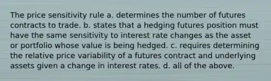 The price sensitivity rule a. determines the number of futures contracts to trade. b. states that a hedging futures position must have the same sensitivity to interest rate changes as the asset or portfolio whose value is being hedged. c. requires determining the relative price variability of a futures contract and underlying assets given a change in interest rates. d. all of the above.